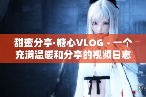 甜蜜分享·糖心VLOG - 一个充满温暖和分享的视频日志