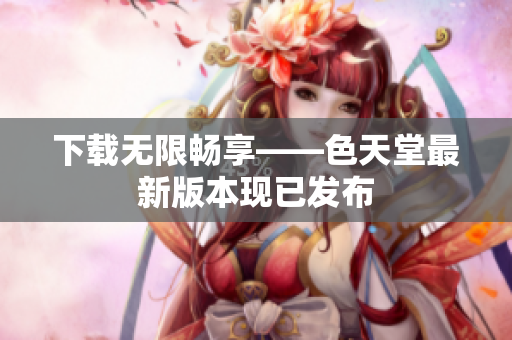 下载无限畅享——色天堂最新版本现已发布