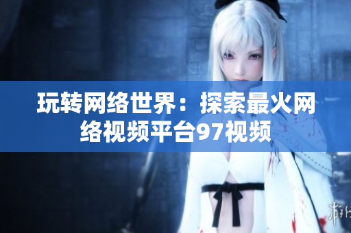 玩转网络世界：探索最火网络视频平台97视频