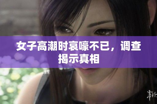 女子高潮时哀嚎不已，调查揭示真相