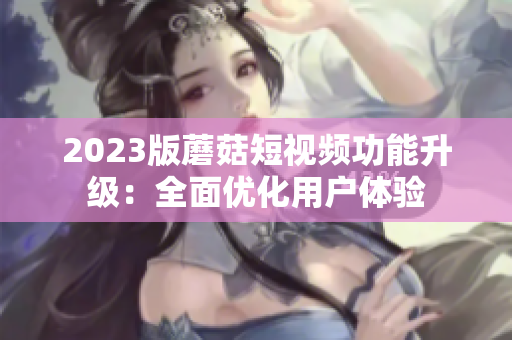 2023版蘑菇短视频功能升级：全面优化用户体验