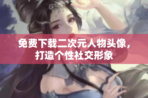 免费下载二次元人物头像，打造个性社交形象