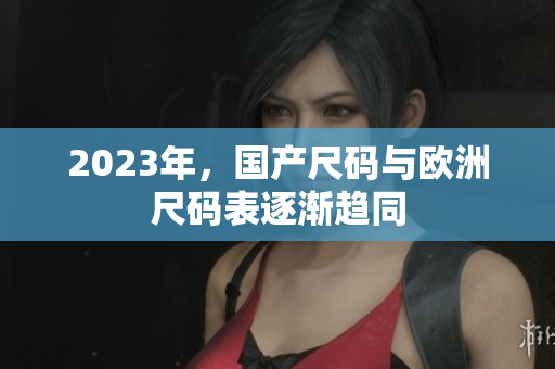 2023年，国产尺码与欧洲尺码表逐渐趋同