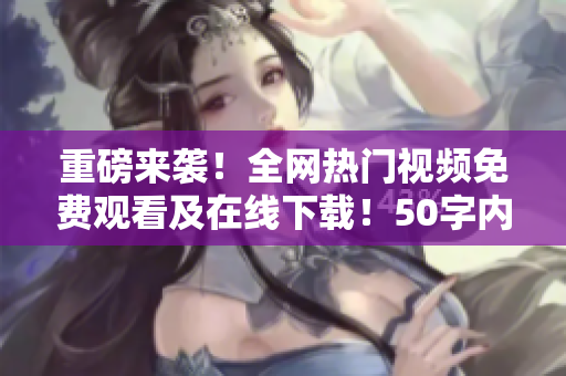 重磅来袭！全网热门视频免费观看及在线下载！50字内，无符号。