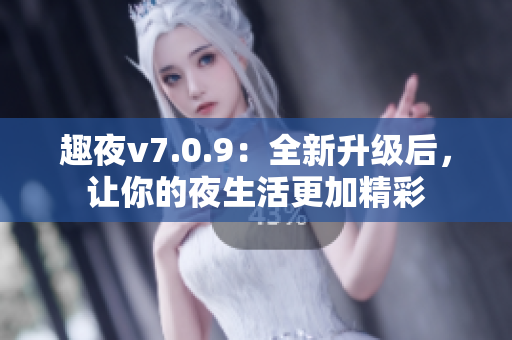 趣夜v7.0.9：全新升级后，让你的夜生活更加精彩