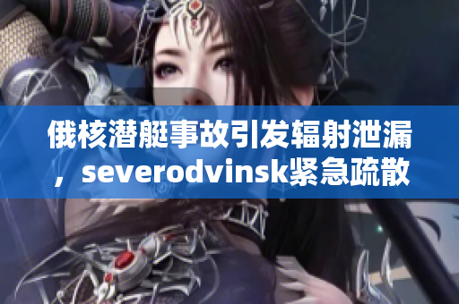 俄核潜艇事故引发辐射泄漏，severodvinsk紧急疏散