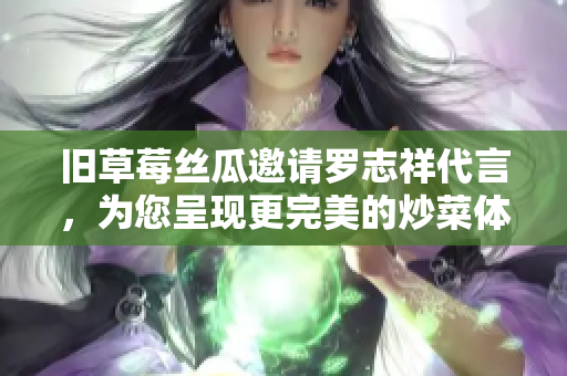 旧草莓丝瓜邀请罗志祥代言，为您呈现更完美的炒菜体验!