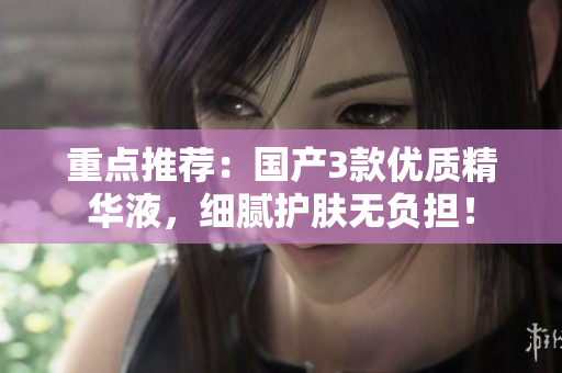 重点推荐：国产3款优质精华液，细腻护肤无负担！
