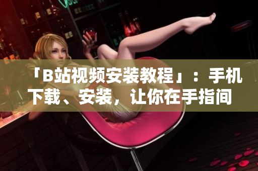 「B站视频安装教程」：手机下载、安装，让你在手指间畅享海量视频！