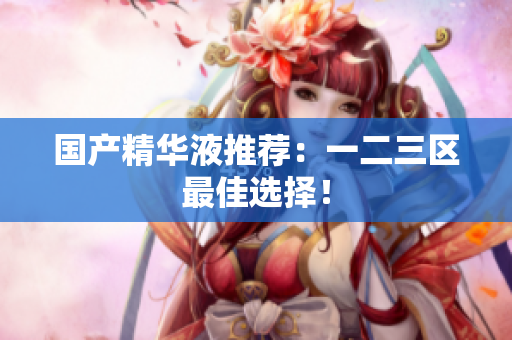 国产精华液推荐：一二三区最佳选择！