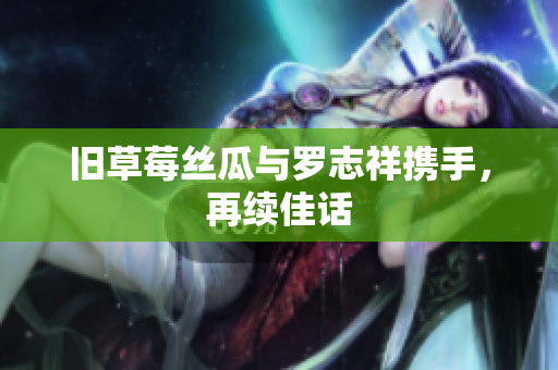 旧草莓丝瓜与罗志祥携手，再续佳话