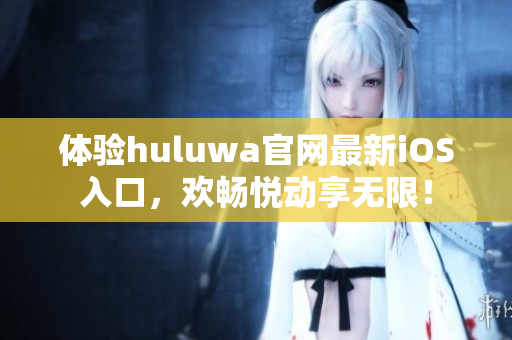 体验huluwa官网最新iOS入口，欢畅悦动享无限！