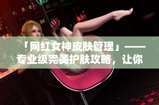「网红女神皮肤管理」——专业级完美护肤攻略，让你成为最美的自己