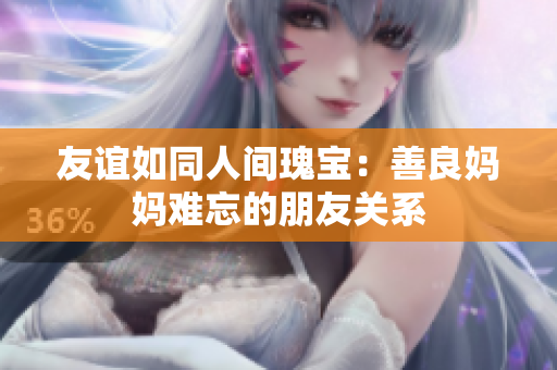 友谊如同人间瑰宝：善良妈妈难忘的朋友关系