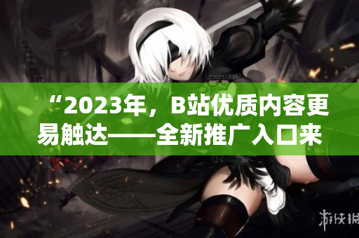“2023年，B站优质内容更易触达——全新推广入口来袭！”