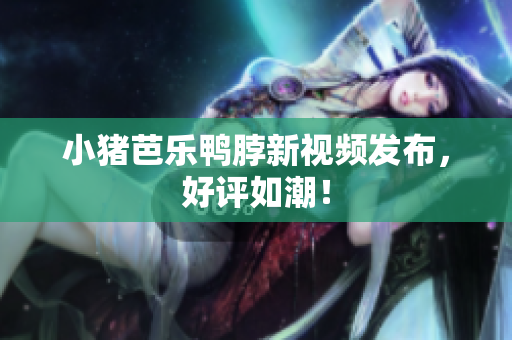 小猪芭乐鸭脖新视频发布，好评如潮！