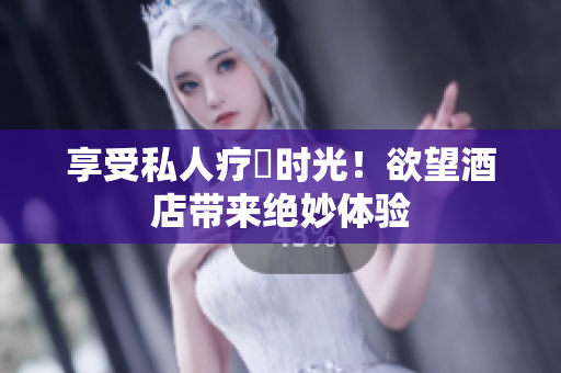 享受私人疗癒时光！欲望酒店带来绝妙体验