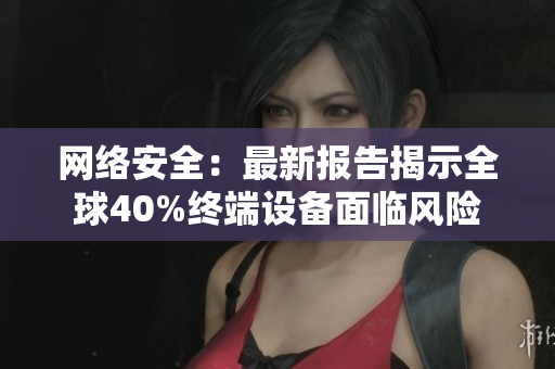 网络安全：最新报告揭示全球40%终端设备面临风险