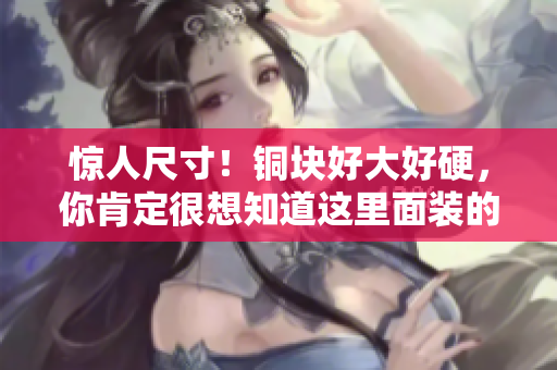 惊人尺寸！铜块好大好硬，你肯定很想知道这里面装的是什么！