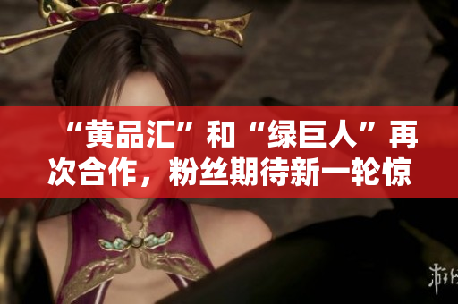 “黄品汇”和“绿巨人”再次合作，粉丝期待新一轮惊喜