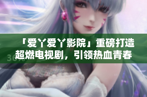 「爱丫爱丫影院」重磅打造超燃电视剧，引领热血青春革命！