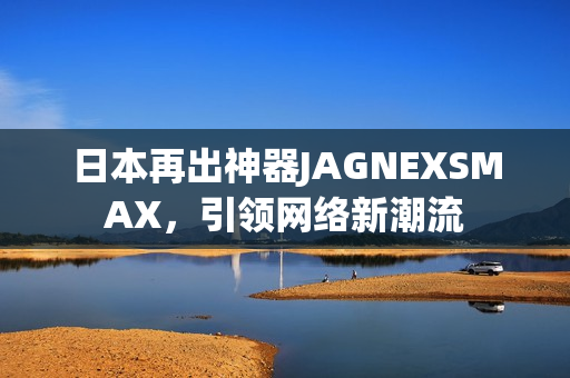 日本再出神器JAGNEXSMAX，引领网络新潮流
