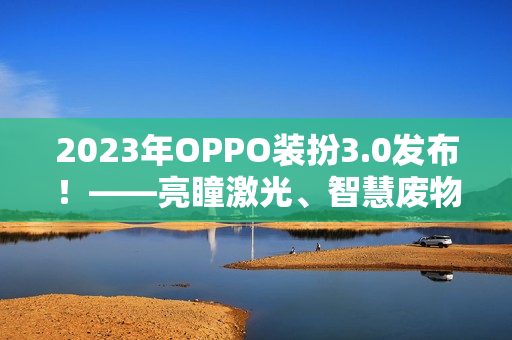 2023年OPPO装扮3.0发布！——亮瞳激光、智慧废物分类等前沿科技全揭秘