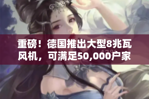 重磅！德国推出大型8兆瓦风机，可满足50,000户家庭用电