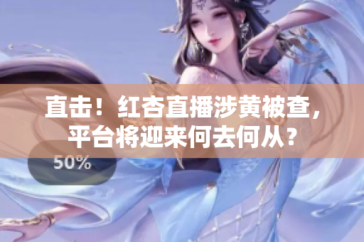 直击！红杏直播涉黄被查，平台将迎来何去何从？