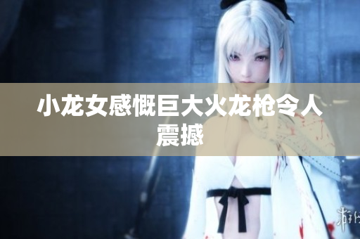 小龙女感慨巨大火龙枪令人震撼