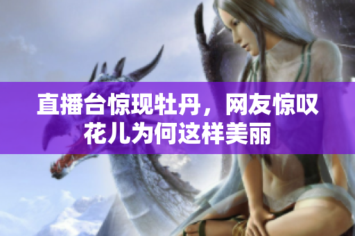 直播台惊现牡丹，网友惊叹花儿为何这样美丽