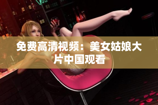 免费高清视频：美女姑娘大片中国观看