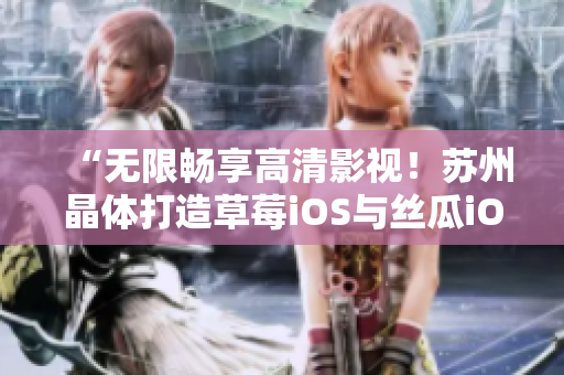 “无限畅享高清影视！苏州晶体打造草莓iOS与丝瓜iOS免费畅看！”