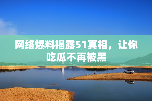 网络爆料揭露51真相，让你吃瓜不再被黑