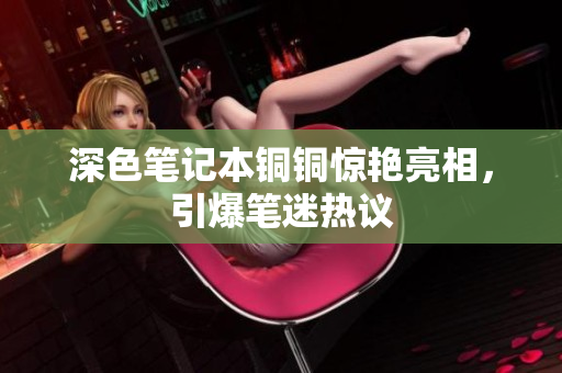 深色笔记本铜铜惊艳亮相，引爆笔迷热议