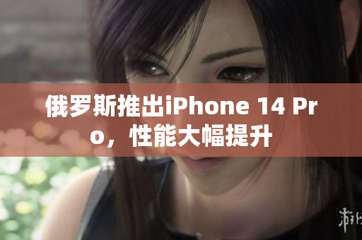 俄罗斯推出iPhone 14 Pro，性能大幅提升