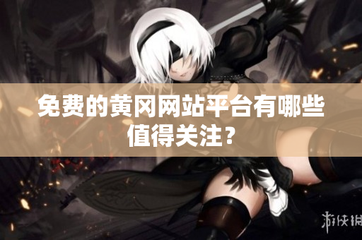 免费的黄冈网站平台有哪些值得关注？