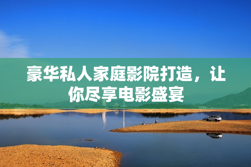 豪华私人家庭影院打造，让你尽享电影盛宴