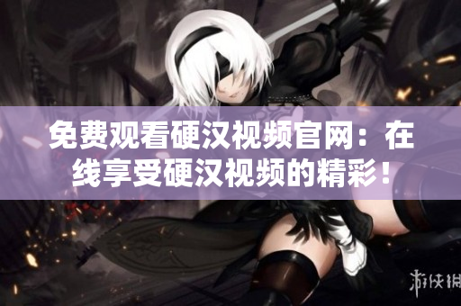 免费观看硬汉视频官网：在线享受硬汉视频的精彩！