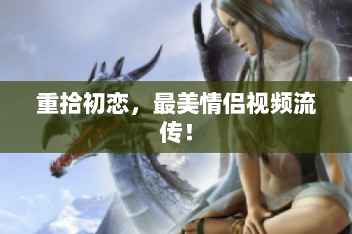 重拾初恋，最美情侣视频流传！