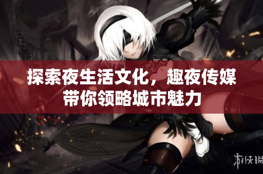 探索夜生活文化，趣夜传媒带你领略城市魅力