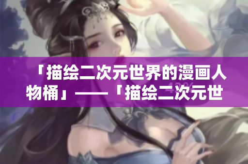 「描绘二次元世界的漫画人物桶」——「描绘二次元世界漫画中的角色集合盒」