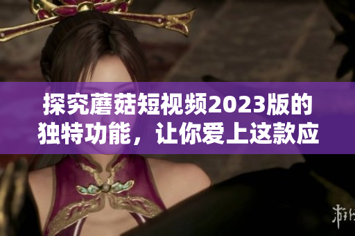 探究蘑菇短视频2023版的独特功能，让你爱上这款应用！