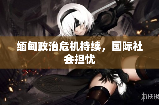 缅甸政治危机持续，国际社会担忧