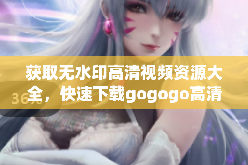 获取无水印高清视频资源大全，快速下载gogogo高清视频！
