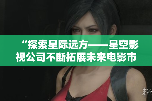 “探索星际远方——星空影视公司不断拓展未来电影市场”