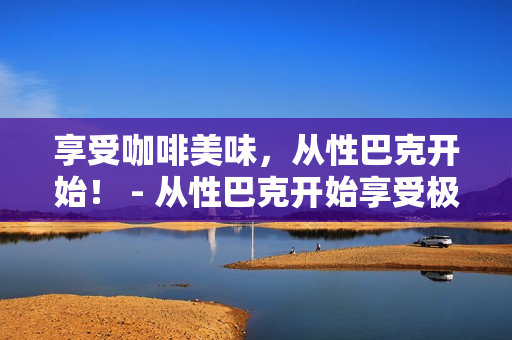 享受咖啡美味，从性巴克开始！ - 从性巴克开始享受极致咖啡美味！