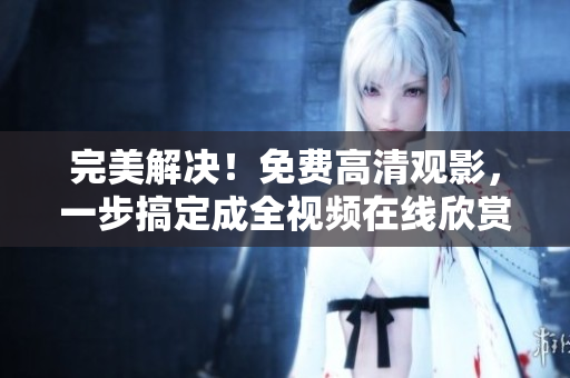 完美解决！免费高清观影，一步搞定成全视频在线欣赏