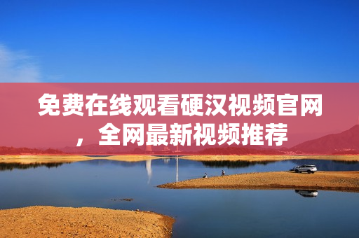 免费在线观看硬汉视频官网，全网最新视频推荐