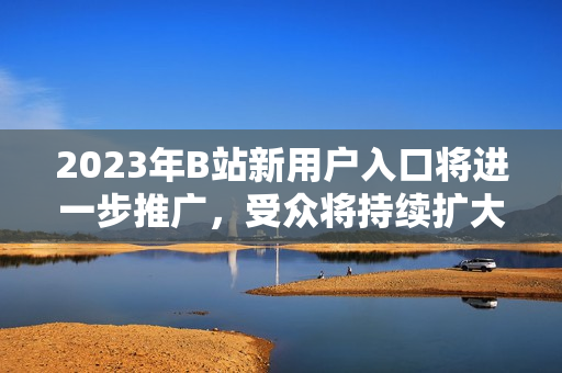 2023年B站新用户入口将进一步推广，受众将持续扩大